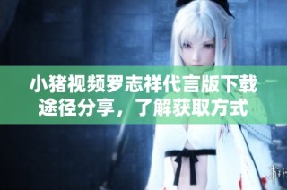 小猪视频罗志祥代言版下载途径分享，了解获取方式