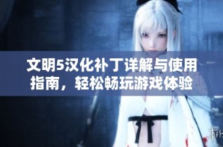 文明5汉化补丁详解与使用指南，轻松畅玩游戏体验