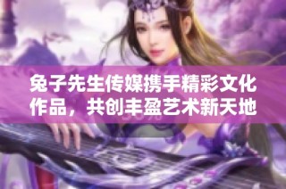 兔子先生传媒携手精彩文化作品，共创丰盈艺术新天地