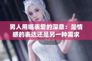 男人用嘴表爱的深意：是情感的表达还是另一种需求