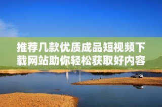 推荐几款优质成品短视频下载网站助你轻松获取好内容