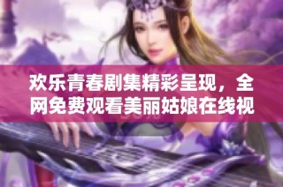 欢乐青春剧集精彩呈现，全网免费观看美丽姑娘在线视频
