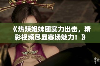 《热辣姐妹团实力出击，精彩视频尽显赛场魅力！》