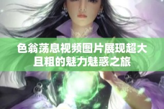 色翁荡息视频图片展现超大且粗的魅力魅惑之旅