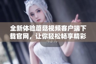 全新体验蘑菇视频客户端下载官网，让你轻松畅享精彩内容