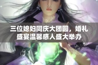 三位媳妇同庆大团圆，婚礼盛宴温馨感人盛大举办