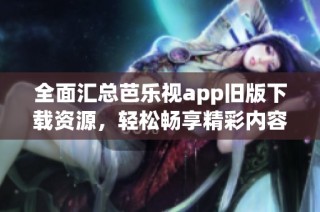 全面汇总芭乐视app旧版下载资源，轻松畅享精彩内容