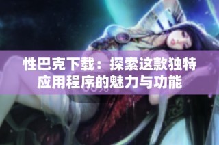 性巴克下载：探索这款独特应用程序的魅力与功能