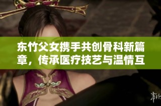 东竹父女携手共创骨科新篇章，传承医疗技艺与温情互动
