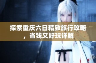 探索重庆六日精致旅行攻略，省钱又好玩详解