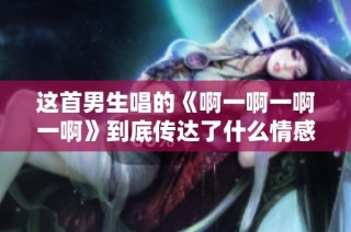 这首男生唱的《啊一啊一啊一啊》到底传达了什么情感呢
