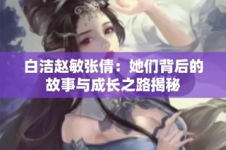 白洁赵敏张倩：她们背后的故事与成长之路揭秘