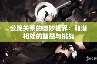 公媳关系的微妙世界：和谐相处的智慧与挑战
