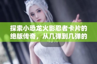 探索小恐龙火影忍者卡片的绝版传奇，从几弹到几弹的精彩回顾