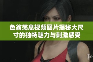 色翁荡息视频图片揭秘大尺寸的独特魅力与刺激感受