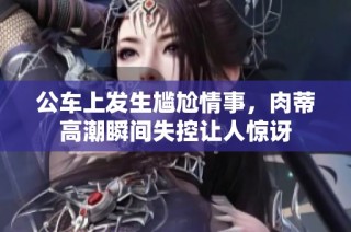 公车上发生尴尬情事，肉蒂高潮瞬间失控让人惊讶