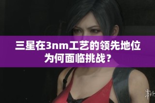三星在3nm工艺的领先地位为何面临挑战？