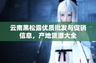 云南黑松露优质批发与促销信息，产地货源大全