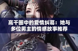 高干圈中的爱情纠葛：她与多位男主的情感故事推荐