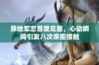 异地军恋首度见面，心动瞬间引发八次亲密接触