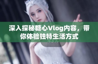 深入探秘糖心Vlog内容，带你体验独特生活方式