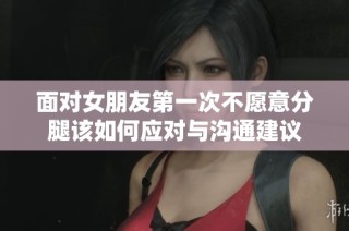 面对女朋友第一次不愿意分腿该如何应对与沟通建议