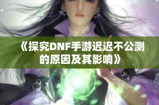 《探究DNF手游迟迟不公测的原因及其影响》