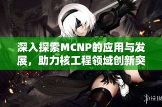 深入探索MCNP的应用与发展，助力核工程领域创新突破