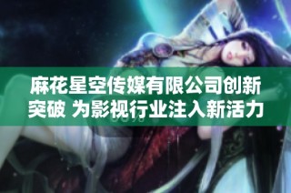 麻花星空传媒有限公司创新突破 为影视行业注入新活力