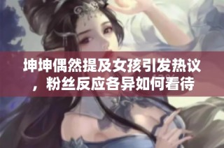 坤坤偶然提及女孩引发热议，粉丝反应各异如何看待