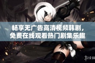 畅享无广告高清视频韩剧，免费在线观看热门剧集乐趣无穷