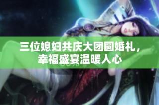 三位媳妇共庆大团圆婚礼，幸福盛宴温暖人心