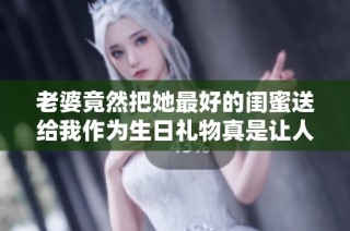老婆竟然把她最好的闺蜜送给我作为生日礼物真是让人意外
