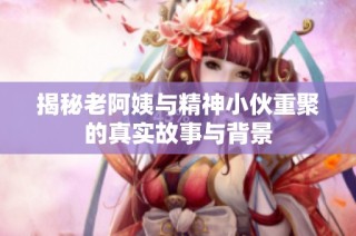 揭秘老阿姨与精神小伙重聚的真实故事与背景