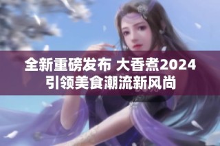 全新重磅发布 大香煮2024引领美食潮流新风尚