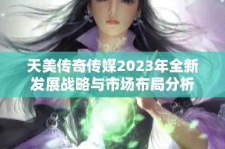 天美传奇传媒2023年全新发展战略与市场布局分析