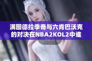 满图德拉季奇与六肯巴沃克的对决在NBA2KOL2中谁更胜一筹分析