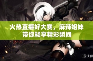 火热直播好大赛，麻辣姐妹带你畅享精彩瞬间