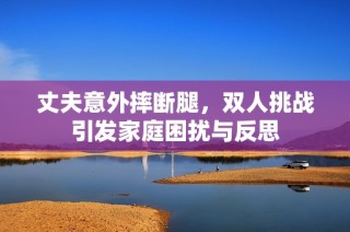 丈夫意外摔断腿，双人挑战引发家庭困扰与反思