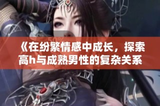 《在纷繁情感中成长，探索高h与成熟男性的复杂关系》