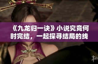 《九龙归一诀》小说究竟何时完结，一起探寻结局的线索吧