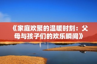 《家庭欢聚的温暖时刻：父母与孩子们的欢乐瞬间》