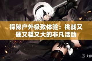 探秘户外极致体验：挑战又硬又粗又大的非凡活动