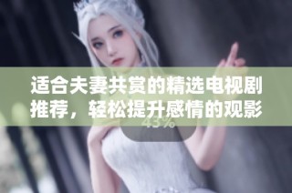 适合夫妻共赏的精选电视剧推荐，轻松提升感情的观影体验