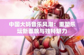 中国大妈音乐风潮：重塑乐坛新面貌与独特魅力