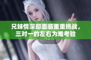 兄妹情深却面临重重挑战，三对一的左右为难考验