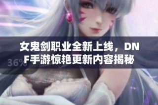 女鬼剑职业全新上线，DNF手游惊艳更新内容揭秘