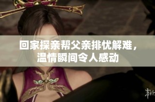 回家探亲帮父亲排忧解难，温情瞬间令人感动