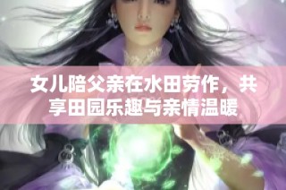 女儿陪父亲在水田劳作，共享田园乐趣与亲情温暖