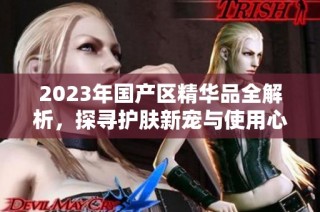 2023年国产区精华品全解析，探寻护肤新宠与使用心得